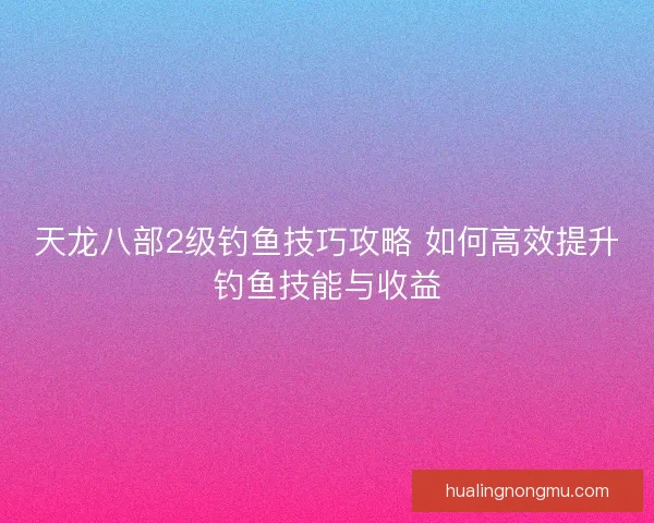 天龙八部2级钓鱼技巧攻略 如何高效提升钓鱼技能与收益