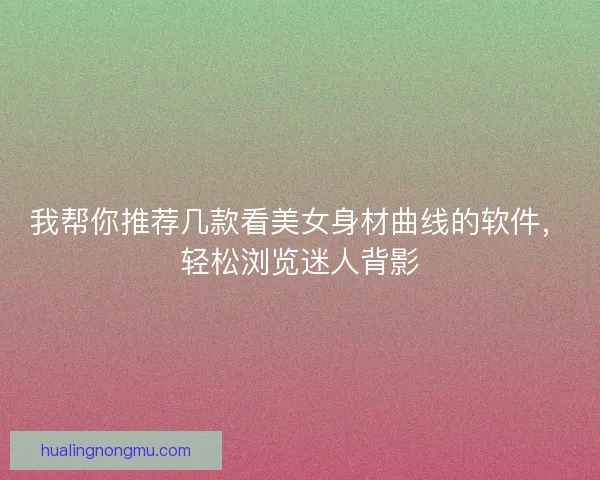 我帮你推荐几款看美女身材曲线的软件，轻松浏览迷人背影