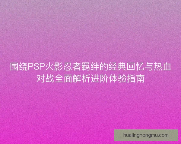 围绕PSP火影忍者羁绊的经典回忆与热血对战全面解析进阶体验指南