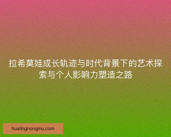 拉希莫娃成长轨迹与时代背景下的艺术探索与个人影响力塑造之路