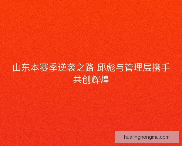 山东本赛季逆袭之路 邱彪与管理层携手共创辉煌