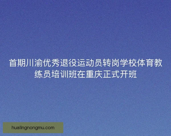首期川渝优秀退役运动员转岗学校体育教练员培训班在重庆正式开班