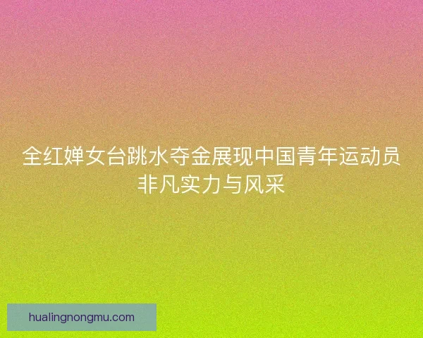 全红婵女台跳水夺金展现中国青年运动员非凡实力与风采