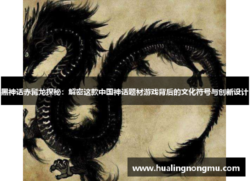 黑神话赤髯龙探秘：解密这款中国神话题材游戏背后的文化符号与创新设计